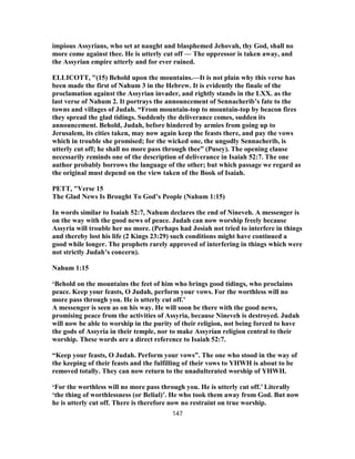 impious Assyrians, who set at naught and blasphemed Jehovah, thy God, shall no
more come against thee. He is utterly cut off — The oppressor is taken away, and
the Assyrian empire utterly and for ever ruined.
ELLICOTT, "(15) Behold upon the mountains.—It is not plain why this verse has
been made the first of Nahum 3 in the Hebrew. It is evidently the finale of the
proclamation against the Assyrian invader, and rightly stands in the LXX. as the
last verse of Nahum 2. It portrays the announcement of Sennacherib’s fate to the
towns and villages of Judah. “From mountain-top to mountain-top by beacon fires
they spread the glad tidings. Suddenly the deliverance comes, sudden its
announcement. Behold, Judah, before hindered by armies from going up to
Jerusalem, its cities taken, may now again keep the feasts there, and pay the vows
which in trouble she promised; for the wicked one, the ungodly Sennacherib, is
utterly cut off; he shall no more pass through thee” (Pusey). The opening clause
necessarily reminds one of the description of deliverance in Isaiah 52:7. The one
author probably borrows the language of the other; but which passage we regard as
the original must depend on the view taken of the Book of Isaiah.
PETT, "Verse 15
The Glad News Is Brought To God’s People (Nahum 1:15)
In words similar to Isaiah 52:7, Nahum declares the end of Nineveh. A messenger is
on the way with the good news of peace. Judah can now worship freely because
Assyria will trouble her no more. (Perhaps had Josiah not tried to interfere in things
and thereby lost his life (2 Kings 23:29) such conditions might have continued a
good while longer. The prophets rarely approved of interfering in things which were
not strictly Judah’s concern).
Nahum 1:15
‘Behold on the mountains the feet of him who brings good tidings, who proclaims
peace. Keep your feasts, O Judah, perform your vows. For the worthless will no
more pass through you. He is utterly cut off.’
A messenger is seen as on his way. He will soon be there with the good news,
promising peace from the activities of Assyria, because Nineveh is destroyed. Judah
will now be able to worship in the purity of their religion, not being forced to have
the gods of Assyria in their temple, nor to make Assyrian religion central to their
worship. These words are a direct reference to Isaiah 52:7.
“Keep your feasts, O Judah. Perform your vows”. The one who stood in the way of
the keeping of their feasts and the fulfilling of their vows to YHWH is about to be
removed totally. They can now return to the unadulterated worship of YHWH.
‘For the worthless will no more pass through you. He is utterly cut off.’ Literally
‘the thing of worthlessness (or Belial)’. He who took them away from God. But now
he is utterly cut off. There is therefore now no restraint on true worship.
147
 