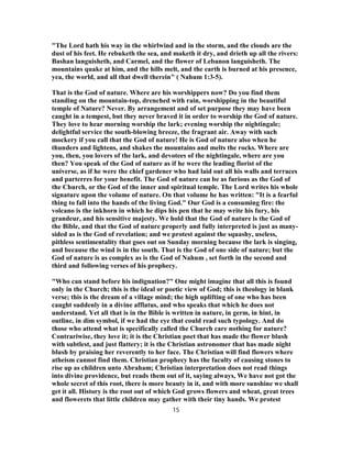 "The Lord hath his way in the whirlwind and in the storm, and the clouds are the
dust of his feet. He rebuketh the sea, and maketh it dry, and drieth up all the rivers:
Bashan languisheth, and Carmel, and the flower of Lebanon languisheth. The
mountains quake at him, and the hills melt, and the earth is burned at his presence,
yea, the world, and all that dwell therein" ( Nahum 1:3-5).
That is the God of nature. Where are his worshippers now? Do you find them
standing on the mountain-top, drenched with rain, worshipping in the beautiful
temple of Nature? Never. By arrangement and of set purpose they may have been
caught in a tempest, but they never braved it in order to worship the God of nature.
They love to hear morning worship the lark; evening worship the nightingale;
delightful service the south-blowing breeze, the fragrant air. Away with such
mockery if you call that the God of nature! He is God of nature also when he
thunders and lightens, and shakes the mountains and melts the rocks. Where are
you, then, you lovers of the lark, and devotees of the nightingale, where are you
then? You speak of the God of nature as if he were the leading florist of the
universe, as if he were the chief gardener who had laid out all his walls and terraces
and parterres for your benefit. The God of nature can be as furious as the God of
the Church, or the God of the inner and spiritual temple. The Lord writes his whole
signature upon the volume of nature. On that volume he has written: "It is a fearful
thing to fall into the hands of the living God." Our God is a consuming fire: the
volcano is the inkhorn in which he dips his pen that he may write his fury, his
grandeur, and his sensitive majesty. We hold that the God of nature is the God of
the Bible, and that the God of nature properly and fully interpreted is just as many-
sided as is the God of revelation; and we protest against the squashy, useless,
pithless sentimentality that goes out on Sunday morning because the lark is singing,
and because the wind is in the south. That is the God of one side of nature; but the
God of nature is as complex as is the God of Nahum , set forth in the second and
third and following verses of his prophecy.
"Who can stand before his indignation?" One might imagine that all this is found
only in the Church; this is the ideal or poetic view of God; this is theology in blank
verse; this is the dream of a village mind; the high uplifting of one who has been
caught suddenly in a divine afflatus, and who speaks that which he does not
understand. Yet all that is in the Bible is written in nature, in germ, in hint, in
outline, in dim symbol, if we had the eye that could read such typology. And do
those who attend what is specifically called the Church care nothing for nature?
Contrariwise, they love it; it is the Christian poet that has made the flower blush
with subtlest, and just flattery; it is the Christian astronomer that has made night
blush by praising her reverently to her face. The Christian will find flowers where
atheism cannot find them. Christian prophecy has the faculty of causing stones to
rise up as children unto Abraham; Christian interpretation does not read things
into divine providence, but reads them out of it, saying always, We have not got the
whole secret of this root, there is more beauty in it, and with more sunshine we shall
get it all. History is the root out of which God grows flowers and wheat, great trees
and flowerets that little children may gather with their tiny hands. We protest
15
 