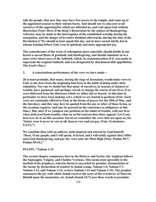 tells the people, that now they may have free access to the temple, and come up at
the appointed seasons to their solemn feasts. And should not we also now avail
ourselves of the opportunities which are afforded us, and wait upon God without
distraction [Note: Here, if the King’s Restoration be the subject of thanksgiving,
reference may be made to the interruption of the established worship during the
usurpation, and the danger of its entire abolition afterwards, during the time of the
Revolution.]? We should at least spend this day, not in mere carnal mirth, but in
solemn feasting before God, even in spiritual, and more appropriate joy.
The remembrance of the work of redemption more especially should kindle in our
hearts a sacred flame of gratitude and thanksgiving, and should stimulate us to a
more strict observance of the Sabbath, which, in commemoration of it, was made to
supersede the original Sabbath, and was designated by that honourable appellation,
The Lord’s Day.]
2. A conscientious performance of the vows we have made—
[It is most probable, that many, during the siege of Jerusalem, would make vows to
God, as the Jews from the beginning had been in the habit of doing under their
calamities. Nor can we doubt but that many of ourselves, in seasons of sickness or
trouble, have purposed, and perhaps vowed, to change the course of our lives, if we
were delivered from the distresses which we either felt or feared. At this time in
particular we have been making vows, which we are bound to perform [Note: Such
vows are constantly offered to God, in the forms of prayer for the 29th of May, and
the fast-days; and they may here be quoted from the one or other of those forms, as
the occasion requires; and may be pressed on the conscience as obligatory at this
time.]. But, alas! if we compare our petitions in the midst of trouble, with our lives
when delivered from trouble, what an awful contrast does there appear! Let it not,
however, be so on this occasion; but let us remember the vows that are upon us; for
“better were it never to vow at all, than to vow and not pay [Note: Ecclesiastes
5:4-5.].”]
We conclude then with an address, both inspired and uttered by God himself;
“Hear, O my people, and I will speak; O Israel, and I will testify against thee! Offer
unto God thanksgiving, and pay thy vows unto the Most High [Note: Psalms 50:7;
Psalms 50:14.].”
PULPIT, "Nahum 1:15
The second chapter commences here in the Hebrew and Syriac; the Anglican follows
the Septuagint, Vulgate, and Chaldee Versions. This seems most agreeable to the
method of the prophecy, wherein threat is succeeded by promise, denunciation of
the enemy by declaration of comfort to Judah (comp. Nahum 1:6, Nahum 1:7,
Nahum 1:12, and Nahum 1:13; so here Nahum 1:14 and Nahum 1:15). The prophet
announces the joy with which Judah receives the news of the overthrow of Nineveh.
Behold upon the mountains, etc. Isaiah (Isaiah 52:7) uses these words to proclaim
150
 