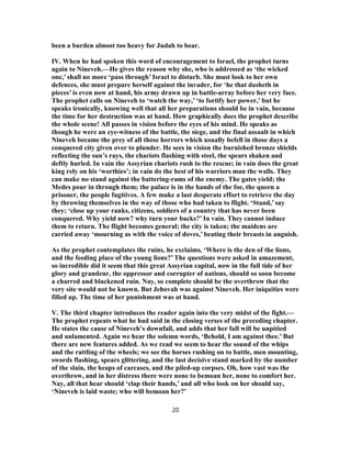 been a burden almost too heavy for Judah to bear.
IV. When he had spoken this word of encouragement to Israel, the prophet turns
again to Nineveh.—He gives the reason why she, who is addressed as ‘the wicked
one,’ shall no more ‘pass through’ Israel to disturb. She must look to her own
defences, she must prepare herself against the invader, for ‘he that dasheth in
pieces’ is even now at hand, his army drawn up in battle-array before her very face.
The prophet calls on Nineveh to ‘watch the way,’ ‘to fortify her power,’ but he
speaks ironically, knowing well that all her preparations should be in vain, because
the time for her destruction was at hand. How graphically does the prophet describe
the whole scene! All passes in vision before the eyes of his mind. He speaks as
though he were an eye-witness of the battle, the siege, and the final assault in which
Nineveh became the prey of all those horrors which usually befell in those days a
conquered city given over to plunder. He sees in vision the burnished bronze shields
reflecting the sun’s rays, the chariots flashing with steel, the spears shaken and
deftly hurled. In vain the Assyrian chariots rush to the rescue; in vain does the great
king rely on his ‘worthies’; in vain do the best of his warriors man the walls. They
can make no stand against the battering-rams of the enemy. The gates yield; the
Medes pour in through them; the palace is in the hands of the foe, the queen a
prisoner, the people fugitives. A few make a last desperate effort to retrieve the day
by throwing themselves in the way of those who had taken to flight. ‘Stand,’ say
they; ‘close up your ranks, citizens, soldiers of a country that has never been
conquered. Why yield now? why turn your backs?’ In vain. They cannot induce
them to return. The flight becomes general; the city is taken; the maidens are
carried away ‘mourning as with the voice of doves,’ beating their breasts in anguish.
As the prophet contemplates the ruins, he exclaims, ‘Where is the den of the lions,
and the feeding place of the young lions?’ The questions were asked in amazement,
so incredible did it seem that this great Assyrian capital, now in the full tide of her
glory and grandeur, the oppressor and corrupter of nations, should so soon become
a charred and blackened ruin. Nay, so complete should be the overthrow that the
very site would not be known. But Jehovah was against Nineveh. Her iniquities were
filled up. The time of her punishment was at hand.
V. The third chapter introduces the reader again into the very midst of the fight.—
The prophet repeats what he had said in the closing verses of the preceding chapter.
He states the cause of Nineveh’s downfall, and adds that her fall will be unpitied
and unlamented. Again we hear the solemn words, ‘Behold, I am against thee.’ But
there are new features added. As we read we seem to hear the sound of the whips
and the rattling of the wheels; we see the horses rushing on to battle, men mounting,
swords flashing, spears glittering, and the last decisive stand marked by the number
of the slain, the heaps of carcases, and the piled-up corpses. Oh, how vast was the
overthrow, and in her distress there were none to bemoan her, none to comfort her.
Nay, all that hear should ‘clap their hands,’ and all who look on her should say,
‘Nineveh is laid waste; who will bemoan her?’
20
 