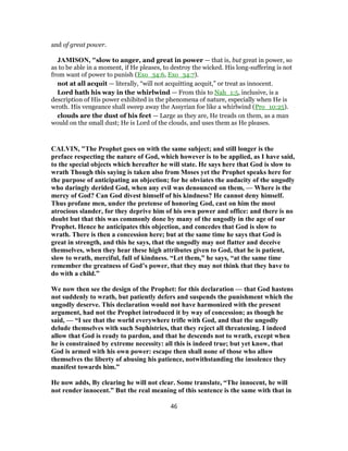 and of great power.
JAMISON, "slow to anger, and great in power — that is, but great in power, so
as to be able in a moment, if He pleases, to destroy the wicked. His long-suffering is not
from want of power to punish (Exo_34:6, Exo_34:7).
not at all acquit — literally, “will not acquitting acquit,” or treat as innocent.
Lord hath his way in the whirlwind — From this to Nah_1:5, inclusive, is a
description of His power exhibited in the phenomena of nature, especially when He is
wroth. His vengeance shall sweep away the Assyrian foe like a whirlwind (Pro_10:25).
clouds are the dust of his feet — Large as they are, He treads on them, as a man
would on the small dust; He is Lord of the clouds, and uses them as He pleases.
CALVIN, "The Prophet goes on with the same subject; and still longer is the
preface respecting the nature of God, which however is to be applied, as I have said,
to the special objects which hereafter he will state. He says here that God is slow to
wrath Though this saying is taken also from Moses yet the Prophet speaks here for
the purpose of anticipating an objection; for he obviates the audacity of the ungodly
who daringly derided God, when any evil was denounced on them, — Where is the
mercy of God? Can God divest himself of his kindness? He cannot deny himself.
Thus profane men, under the pretense of honoring God, cast on him the most
atrocious slander, for they deprive him of his own power and office: and there is no
doubt but that this was commonly done by many of the ungodly in the age of our
Prophet. Hence he anticipates this objection, and concedes that God is slow to
wrath. There is then a concession here; but at the same time he says that God is
great in strength, and this he says, that the ungodly may not flatter and deceive
themselves, when they hear these high attributes given to God, that he is patient,
slow to wrath, merciful, full of kindness. “Let them,” he says, “at the same time
remember the greatness of God’s power, that they may not think that they have to
do with a child.”
We now then see the design of the Prophet: for this declaration — that God hastens
not suddenly to wrath, but patiently defers and suspends the punishment which the
ungodly deserve. This declaration would not have harmonized with the present
argument, had not the Prophet introduced it by way of concession; as though he
said, — “I see that the world everywhere trifle with God, and that the ungodly
delude themselves with such Sophistries, that they reject all threatening. I indeed
allow that God is ready to pardon, and that he descends not to wrath, except when
he is constrained by extreme necessity: all this is indeed true; but yet know, that
God is armed with his own power: escape then shall none of those who allow
themselves the liberty of abusing his patience, notwithstanding the insolence they
manifest towards him.”
He now adds, By clearing he will not clear. Some translate, “The innocent, he will
not render innocent.” But the real meaning of this sentence is the same with that in
46
 