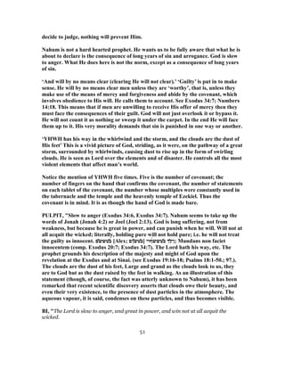 decide to judge, nothing will prevent Him.
Nahum is not a hard hearted prophet. He wants us to be fully aware that what he is
about to declare is the consequence of long years of sin and arrogance. God is slow
to anger. What He does here is not the norm, except as a consequence of long years
of sin.
‘And will by no means clear (clearing He will not clear).’ ‘Guilty’ is put in to make
sense. He will by no means clear men unless they are ‘worthy’, that is, unless they
make use of the means of mercy and forgiveness and abide by the covenant, which
involves obedience to His will. He calls them to account. See Exodus 34:7; Numbers
14:18. This means that if men are unwilling to receive His offer of mercy then they
must face the consequences of their guilt. God will not just overlook it or bypass it.
He will not count it as nothing or sweep it under the carpet. In the end He will face
them up to it. His very morality demands that sin is punished in one way or another.
‘YHWH has his way in the whirlwind and the storm, and the clouds are the dust of
His feet’ This is a vivid picture of God, striding, as it were, on the pathway of a great
storm, surrounded by whirlwinds, causing dust to rise up in the form of swirling
clouds. He is seen as Lord over the elements and of disaster. He controls all the most
violent elements that affect man’s world.
Notice the mention of YHWH five times. Five is the number of covenant; the
number of fingers on the hand that confirms the covenant, the number of statements
on each tablet of the covenant, the number whose multiples were constantly used in
the tabernacle and the temple and the heavenly temple of Ezekiel. Thus the
covenant is in mind. It is as though the hand of God is made bare.
PULPIT, "Slow to anger (Exodus 34:6, Exodus 34:7). Nahum seems to take up the
words of Jonah (Jonah 4:2) or Joel (Joel 2:13). God is long suffering, not from
weakness, but because he is great in power, and can punish when he will. Will not at
all acquit the wicked; literally, holding pure will not hold pure; i.e. he will not treat
the guilty as innocent. ̓‫ב‬‫טש‬͂‫ש‬‫ם‬ [Alex; ̓‫ב‬‫ט‬͂‫ש‬‫ןם‬ ] ‫ן‬̓‫ץ‬‫ך‬̓‫ב‬‫טש‬́‫ש‬‫ףוי‬ ; Mundans non faciet
innocentem (comp. Exodus 20:7; Exodus 34:7). The Lord hath his way, etc. The
prophet grounds his description of the majesty and might of God upon the
revelation at the Exodus and at Sinai. (see Exodus 19:16-18; Psalms 18:1-50.; 97.).
The clouds are the dust of his feet, Large and grand as the clouds look to us, they
are to God but as the dust raised by the feet in walking. As an illustration of this
statement (though, of course, the fact was utterly unknown to Nahum), it has been
remarked that recent scientific discovery asserts that clouds owe their beauty, and
even their very existence, to the presence of dust particles in the atmosphere. The
aqueous vapour, it is said, condenses on these particles, and thus becomes visible.
BI, "The Lord is slow to anger, and great in power, and win not at all acquit the
wicked.
51
 