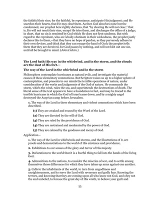 the faithful their sins; for the faithful, by repentance, anticipate His judgment; and He
searches their hearts, that He may clear them. As then God absolves none but the
condemned, our prophet here rightly declares, that “by clearing He will not clear,” that
is, He will not remit their sins, except He tries them, and discharges the office of a judge;
in short, that no sin is remitted by God which He does not first condemn. But with
regard to the reprobate, who are wholly obstinate in their wickedness, the prophet justly
declares this to them,—that they have no hope of pardon, as they perversely adhere to
their own devices, and think that they can escape the hand of God: the prophet tells
them that they are deceived, for God passes by nothing, and will not blot out one sin,
until all be brought to mind. (John Calvin.)
The Lord hath His way in the whirlwind, and in the storm, and the clouds
are the dust of His feet.—
The way of the Lord in the whirlwind and in the storm
Philosophers contemplate hurricanes as natural evils, and investigate the material
causes of these elementary commotions. But Scripture raises us up to a higher sphere of
contemplation, and presents to our minds the terrible operations of nature, under
consideration of the works and judgments of the God of nature. He commands the
storm, whirls the wind, rules the sea, and superintends the destructions of death. The
literal sense of the text appears to have a foundation in fact, and may be traced to the
terrible hurricane in which the God of Israel came down, and by a mighty angel
destroyed the Assyrian camp before Jerusalem.
1. The way of the Lord in these elementary and violent commotions which have been
described.
(1) They are awaked and roused by the Word of the Lord.
(2) They are directed by the will of God.
(3) They are ruled by the providence of God.
(4) They are restrained and moderated by the power of God.
(5) They are calmed by the goodness and mercy of God.
Application—
1. The way of the Lord in whirlwinds and storms, and the illustrations of it, are
proofs and demonstrations to the world of His existence and providence.
2. Exhibitions to our senses of the glory and terror of His majesty.
3. Declarations to the world that it is a fearful thing to fall into the hands of the living
God.
4. Admonitions to the nations, to consider the miseries of war, and to settle among
themselves those differences for which they have taken up arms against one another.
5. Calls to the inhabitants of the world, to turn from ungodliness and
unrighteousness, and to serve the Lord with reverence and godly fear. Knowing the
terrors, and knowing that they are coming upon all who know not God, and obey not
the end unbelief, to foresee the great day of His wrath, to believe your guilt and
55
 