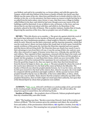 was Helkesi, and said to be a prophet too, as Jerom relates; and with this agrees the
Targum, which calls him Nahum of the house or family of Koshi; but Jarchi says that
Elkosh was the name of his city; Aben Ezra and Kimchi are in doubt which to refer it to,
whether to his city, or to his ancestors; but there seems no reason to doubt but that he is
so called from his native place; since Jerom (s) says, that there was a village in Galilee
called Helkesi in his days, and which he had seen; though scarce any traces of the old
buildings could be discerned, it was so fallen to ruin, yet known, to the Jews; and was
shown him by one that went about with him; and which is, by Hesychius (t) the
presbyter, placed in the tribe of Simeon. This is another instance, besides that of Jonah,
disproving the assertion of the Jews, that no prophet rose out of Galilee, Joh_7:52.
HENRY, "This title directs us to consider, 1. The great city against which the word of
the Lord is here delivered; it is the burden of Nineveh, not only a prophecy, and a
weighty one, but a burdensome prophecy, a dead weight to Nineveh, a mill-stone hanged
about its neck. Nineveh was the place concerned, and the Assyrian monarchy, which that
was the royal seat of. About 100 years before this Jonah had, in God's name, foretold the
speedy overthrow of this great city; but then the Ninevites repented and were spared,
and that decree did not bring forth. The Ninevites then saw clearly how much it was to
their advantage to turn from their evil way; it was the saving of their city; and yet, soon
after, they returned to it again; it became worse than ever, a bloody city, and full of lies
and robbery. They repented of their repentance, returned with the dog to his vomit, and
at length grew worse than ever they had been. Then God sent them not this prophet, as
Jonah, but this prophecy, to read them their doom, which was now irreversible. Note,
The reprieve will not be continued if the repentance be not continued in. If men turn
from the good they began to do, they can expect no other than that God should turn
from the favour he began to show, Jer_18:10. 2. The poor prophet by whom the word of
the Lord is here delivered: It is the book of the vision of Nahum the Elkoshite. The
burden of Nineveh was what the prophet plainly foresaw, for it was his vision, and what
he left upon record (it is the book of the vision), that, when he was gone, the event might
be compared with the prediction and might confirm it. All the account we have of the
prophet himself is that he was an Elkoshite, of the town called Elkes, or Elcos, which,
Jerome says, was in Galilee. Some observe that the scripture ordinarily says little of the
prophets themselves, that our faith might not stand upon their authority, but upon that
of the blessed Spirit by whom their prophecies were indited.
JAMISON, "Nah_1:1-15. Jehovah’s attributes as a jealous judge of sin, yet merciful
to his trusting people, should inspire them with confidence. He will not allow the
Assyrians again to assail them, but will destroy the foe.
burden of Nineveh — the prophetic doom of Nineveh. Nahum prophesied against
that city a hundred fifty years after Jonah.
K&D, "The heading runs thus: “Burden concerning Nineveh; book of the prophecy of
Nahum of Elkosh.” The first sentence gives the substance and object, the second the
form and author, of the proclamation which follows. ‫א‬ ָ‫שּׂ‬ ַ‫מ‬ signifies a burden, from ‫א‬ ָ‫שׂ‬ָ‫,נ‬ to
lift up, to carry, to heave. This meaning has very properly been retained by Jonathan,
6
 