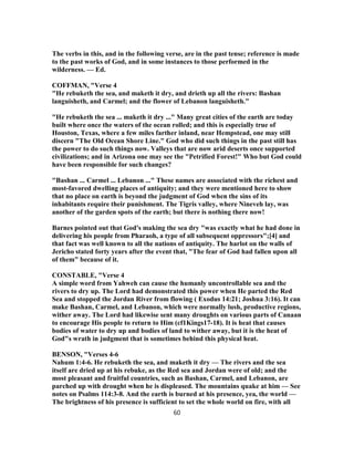 The verbs in this, and in the following verse, are in the past tense; reference is made
to the past works of God, and in some instances to those performed in the
wilderness. — Ed.
COFFMAN, "Verse 4
"He rebuketh the sea, and maketh it dry, and drieth up all the rivers: Bashan
languisheth, and Carmel; and the flower of Lebanon languisheth."
"He rebuketh the sea ... maketh it dry ..." Many great cities of the earth are today
built where once the waters of the ocean rolled; and this is especially true of
Houston, Texas, where a few miles farther inland, near Hempstead, one may still
discern "The Old Ocean Shore Line." God who did such things in the past still has
the power to do such things now. Valleys that are now arid deserts once supported
civilizations; and in Arizona one may see the "Petrified Forest!" Who but God could
have been responsible for such changes?
"Bashan ... Carmel ... Lebanon ..." These names are associated with the richest and
most-favored dwelling places of antiquity; and they were mentioned here to show
that no place on earth is beyond the judgment of God when the sins of its
inhabitants require their punishment. The Tigris valley, where Nineveh lay, was
another of the garden spots of the earth; but there is nothing there now!
Barnes pointed out that God's making the sea dry "was exactly what he had done in
delivering his people from Pharaoh, a type of all subsequent oppressors";[4] and
that fact was well known to all the nations of antiquity. The harlot on the walls of
Jericho stated forty years after the event that, "The fear of God had fallen upon all
of them" because of it.
CONSTABLE, "Verse 4
A simple word from Yahweh can cause the humanly uncontrollable sea and the
rivers to dry up. The Lord had demonstrated this power when He parted the Red
Sea and stopped the Jordan River from flowing ( Exodus 14:21; Joshua 3:16). It can
make Bashan, Carmel, and Lebanon, which were normally lush, productive regions,
wither away. The Lord had likewise sent many droughts on various parts of Canaan
to encourage His people to return to Him (cf1Kings17-18). It is heat that causes
bodies of water to dry up and bodies of land to wither away, but it is the heat of
God"s wrath in judgment that is sometimes behind this physical heat.
BENSON, "Verses 4-6
Nahum 1:4-6. He rebuketh the sea, and maketh it dry — The rivers and the sea
itself are dried up at his rebuke, as the Red sea and Jordan were of old; and the
most pleasant and fruitful countries, such as Bashan, Carmel, and Lebanon, are
parched up with drought when he is displeased. The mountains quake at him — See
notes on Psalms 114:3-8. And the earth is burned at his presence, yea, the world —
The brightness of his presence is sufficient to set the whole world on fire, with all
60
 