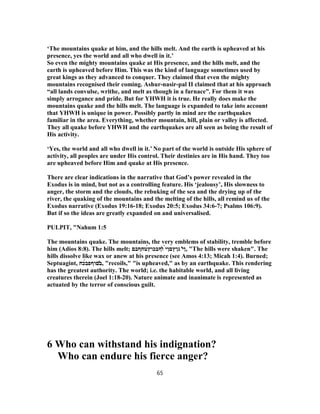 ‘The mountains quake at him, and the hills melt. And the earth is upheaved at his
presence, yes the world and all who dwell in it.’
So even the mighty mountains quake at His presence, and the hills melt, and the
earth is upheaved before Him. This was the kind of language sometimes used by
great kings as they advanced to conquer. They claimed that even the mighty
mountains recognised their coming. Ashur-nasir-pal II claimed that at his approach
“all lands convulse, writhe, and melt as though in a furnace”. For them it was
simply arrogance and pride. But for YHWH it is true. He really does make the
mountains quake and the hills melt. The language is expanded to take into account
that YHWH is unique in power. Possibly partly in mind are the earthquakes
familiar in the area. Everything, whether mountain, hill, plain or valley is affected.
They all quake before YHWH and the earthquakes are all seen as being the result of
His activity.
‘Yes, the world and all who dwell in it.’ No part of the world is outside His sphere of
activity, all peoples are under His control. Their destinies are in His hand. They too
are upheaved before Him and quake at His presence.
There are clear indications in the narrative that God’s power revealed in the
Exodus is in mind, but not as a controlling feature. His ‘jealousy’, His slowness to
anger, the storm and the clouds, the rebuking of the sea and the drying up of the
river, the quaking of the mountains and the melting of the hills, all remind us of the
Exodus narrative (Exodus 19:16-18; Exodus 20:5; Exodus 34:6-7; Psalms 106:9).
But if so the ideas are greatly expanded on and universalised.
PULPIT, "Nahum 1:5
The mountains quake. The mountains, the very emblems of stability, tremble before
him (Adios 8:8). The hills melt; ‫ן‬̔‫י‬‫גןץםן‬̀‫י‬̓‫ו‬‫ףבכו‬́‫ץ‬‫טחףבם‬ , "The hills were shaken". The
hills dissolve like wax or anew at his presence (see Amos 4:13; Micah 1:4). Burned;
Septuagint, ̓‫ב‬‫םוףפ‬́‫ב‬‫כח‬ , "recoils," "is upheaved," as by an earthquake. This rendering
has the greatest authority. The world; i.e. the habitable world, and all living
creatures therein (Joel 1:18-20). Nature animate and inanimate is represented as
actuated by the terror of conscious guilt.
6 Who can withstand his indignation?
Who can endure his fierce anger?
65
 