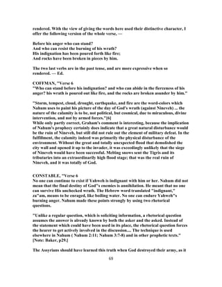 rendered. With the view of giving the words here used their distinctive character, I
offer the following version of the whole verse, —
Before his anger who can stand?
And who can resist the burning of his wrath?
His indignation has been poured forth like fire;
And rocks have been broken in pieces by him.
The two last verbs are in the past tense, and are more expressive when so
rendered. — Ed.
COFFMAN, "Verse 6
"Who can stand before his indignation? and who can abide in the fierceness of his
anger? his wrath is poured out like fire, and the rocks are broken asunder by him."
"Storm, tempest, cloud, drought, earthquake, and fire are the word-colors which
Nahum uses to paint his picture of the day of God's wrath (against Nineveh) ... the
nature of the calamity is to be, not political, but cosmical, due to miraculous, divine
intervention, and not by armed forces."[6]
While only partly correct, Graham's comment is interesting, because the implication
of Nahum's prophecy certainly does indicate that a great natural disturbance would
be the ruin of Nineveh, but still did not rule out the element of military defeat. In the
fulfillment, the calamity indeed was primarily the physical disturbance of the
environment. Without the great and totally unexpected flood that demolished the
city wall and opened it up to the invader, it was exceedingly unlikely that the siege
of Nineveh would have been successful. Melting snows sent the Tigris and its
tributaries into an extraordinarily high flood stage; that was the real ruin of
Nineveh, and it was totally of God.
CONSTABLE, "Verse 6
No one can continue to exist if Yahweh is indignant with him or her. Nahum did not
mean that the final destiny of God"s enemies is annihilation. He meant that no one
can survive His unchecked wrath. The Hebrew word translated "indignant,"
za"am, means to be enraged, like boiling water. No one can endure Yahweh"s
burning anger. Nahum made these points strongly by using two rhetorical
questions.
"Unlike a regular question, which is soliciting information, a rhetorical question
assumes the answer is already known by both the asker and the asked. Instead of
the statement which could have been used in its place, the rhetorical question forces
the hearer to get actively involved in the discussion.... The technique is used
elsewhere in Nahum ( Nahum 2:11; Nahum 3:7-8) and in other prophetic texts."
[Note: Baker, p29.]
The Assyrians should have learned this truth when God destroyed their army, as it
69
 