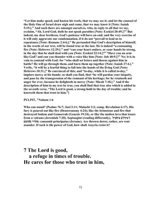 “Let him make speed, and hasten his work, that we may see it; and let the counsel of
the Holy One of Israel draw nigh and come, that we may know it [Note: Isaiah
5:19.].” And such there are amongst ourselves, who, in reply to all that we say,
exclaim, “Ah, Lord God, doth he not speak parables [Note: Ezekiel 20:49.]?” But
indeed, my dear brethren, God’s patience will have an end; and the very exercise of
it will only aggravate our condemnation, if it do not “prevail to lead us to
repentance [Note: Romans 2:4-6.].” Be persuaded that God’s description of himself,
in the words of our text, will be found true at the last. He is indeed “a consuming
fire [Note: Hebrews 12:29.]:” and “can your heart endure, or your hands be strong,
in the day that he shall deal with you [Note: Ezekiel 22:14.]?” “Have you an arm
like God? and can you thunder with a voice like him [Note: Job 40:9.]?” No: it is in
vain to contend with God: for “who shall set briers and thorns against him in
battle? He will go through them, and burn them up together [Note: Isaiah 27:4.].”
Verily, “it will be a fearful thing to fall into the hands of the living God [Note:
Hebrews 10:31.]” Be convinced of this; and “to-day, while it is called to-day,”
implore mercy at his hands: so shall you find, that “he will pardon your iniquity,
and pass by the transgression of the remnant of his heritage; for he retaineth not
anger for ever, because he delighteth in mercy [Note: Micah 7:18.].” And if the
description of him in my text be true, you shall find that true also which is added in
the seventh verse, “The Lord is good, a strong-hold in the day of trouble; and he
knoweth them that trust in him.”]
PULPIT, "Nahum 1:6
Who can stand? (Psalms 76:7; Joel 2:11; Malachi 3:2; comp. Revelation 6:17). His
fury is poured out like fire (Deuteronomy 4:24); like the brimstone and fire that
destroyed Sodom and Gomorrah (Genesis 19:24), or like the molten lava that issues
from a volcano (Jeremiah 7:20). Septuagint (reading differently), ̔‫ן‬‫טץל‬̀‫ן‬‫ב‬ ‫ע‬̓‫ץ‬‫פן‬͂‫ץ‬
‫פ‬́‫ח‬‫ךוי‬̓‫ב‬‫סק‬́‫ב‬‫ע‬ : consumit principatus (Jerome). Are thrown down; rather, are rent
asunder. If such is tile power of God, how shall Assyria resist it?
7 The Lord is good,
a refuge in times of trouble.
He cares for those who trust in him,
73
 