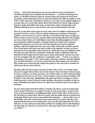 lecture, — that God is hard and severe toward refractory men, and that he is
merciful and kind to the teachable and the obedient, — not that God changes his
nature, or that like Proteus he puts on various forms; but because he treats men
according to their disposition. (214) As then the Prophet has hitherto taught us, that
God’s wrath cannot be sustained by mortals; so now, that no one might complain of
extreme rigor, he, on the other hand, shows that God favors what is right and just,
that he is gentle and mild to the meek, and therefore ready to bring help to the
faithful, and that he leaves none of those who trust in him destitute of his aid.
First, by saying that God is good, he turns aside whatever might be objected on the
ground of extreme severity. There is indeed nothing more peculiar to God than
goodness. Now when he is so severe, that the very mention of his name terrifies the
whole world, he seems to be in a manner different from himself. Hence the Prophet
now shows that whatever he had hitherto said of the dreadful judgment of God, is
not inconsistent with his goodness. Though God then is armed with vengeance
against his enemies he yet ceases not to be like himself, nor does he forget his
goodness. But the Prophet does here also more fully confirm the Israelites and the
Jews in the belief, that God is not only terrible to the ungodly, but that, as he has
promised to be the guardian of his Church, he would also succor the faithful, and in
time alleviate their miseries. Good then is Jehovah; and it is added for help The
intention of the Prophet may be hence more clearly understood, when he says that
he is for strength in the day of distress; as though he said, — “God is ever ready to
bring help to his people:” (215) And he adds, in the day of distress, that the faithful
may not think that they are rejected, when God tries their patience by adversities.
How much soever then God may subject his people to the cross and to troubles, he
still succors them in their distress.
He lastly adds, He knows them who hope in him. This to know, is no other thing
than not to neglect them. Hence God is said to know them who hope in him, because
he always watches over them, and takes care of their safety: in short, this knowledge
is nothing else but the care of God, or his providence in preserving the faithful. The
Prophet, at the same time, distinguishes the godly and sincere worshipers of God
from hypocrites: when God leaves many destitute who profess to believe in him, he
justly withholds from them his favor, for they do not from the heart call on him or
seek him.
We now then understand the Prophet’s meaning. He shows, on the one hand, that
God is armed with power to avenge his enemies; And, on the other, he shows that
God, as he has promised, is a faithful guardian of his Church. How is this proved?
He sets before us what God is, that he is good; and then adds, that he is prepared to
bring help. But he does not in vain mention this particular, — that he takes care of
the faithful, who truly, and from the heart, hope in him; it is done, that they may
understand that they are not neglected by God, and also that hypocrites may know
that they are not assisted, because their profession is nothing else but dissimulation,
for they hope not sincerely in God, however they may falsely boast of his name. It
now follows —
77
 