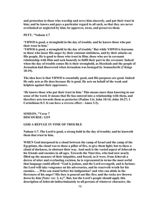 and protection to those who worship and serve him sincerely, and put their trust in
him; and he knows and pays a particular regard to all such, so that they are never
overlooked or neglected by him; he approves, owns, and preserves them.
PETT, "Nahum 1:7
‘YHWH is good, a stronghold in the day of trouble, and he knows those who put
their trust in him.’
‘YHWH is good, a stronghold in the day of trouble.’ But while YHWH is fearsome
to those who incur His anger by their constant sinfulness, and by their attacks on
His people, He is good to those who trust in Him, those who are in covenant
relationship with Him and seek honestly to fulfil their part in the covenant. Indeed
when the day of trouble comes He is their stronghold, as Hezekiah and the people of
Jerusalem had discovered when Jerusalem was besieged by Sennacherib (2 Kings
18-19).
The idea here is that YHWH is essentially good, and His purposes are good. Indeed
He only acts as He does because He is good. He acts on behalf of the weak and
helpless against their oppressors.
‘He knows those who put their trust in him.’ This means more than knowing in our
sense of the word. It means that He has entered into a relationship with them, and
therefore acts towards them as protector (Psalms 1:6; John 10:14; John 10:27; 1
Corinthians 8:3. It can have a reverse effect - Amos 3:2).
SIMEON, "Verse 7
DISCOURSE: 1219
GOD A REFUGE IN TIME OF TROUBLE
Nahum 1:7. The Lord is good, a strong hold in the day of trouble; and he knoweth
them that trust in him.
WHEN God interposed in a cloud between the camp of Israel and the camp of the
Egyptians, the cloud was to those a pillar of fire, to give them light; but to these a
cloud of darkness, to obstruct their way. And such is the varied aspect of Jehovah to
his friends and enemies in all ages. Towards the Ninevites, who had now nearly
filled up the measure of their iniquities, and forced, as it were, from Jehovah a
decree of utter and everlasting excision, he is represented in terms the most awful
that language could afford: “God is jealous, and the Lord revengeth, and is furious:
the Lord will take vengeance on his adversaries, and he reserveth wrath for his
enemies.. …Who can stand before his indignation? and who can abide in the
fierceness of his anger? His fury is poured out like fire; and the rocks are thrown
down by him [Note: ver. 2, 6.]”. But, lest the Lord’s people should apply this
description of Jehovah indiscriminately to all persons of whatever character, the
79
 