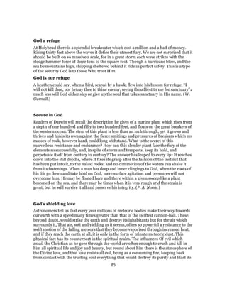 God a refuge
At Holyhead there is a splendid breakwater which cost a million and a half of money.
Rising thirty feet above the waves it defies their utmost fury. We are not surprised that it
should be built on so massive a scale, for in a great storm each wave strikes with the
sledge hammer force of three tons to the square foot. Though a hurricane blow, and the
sea be mountains high, shipping sheltered behind it ride in perfect safety. This is a type
of the security God is to those Who trust Him.
God is our refuge
A heathen could say, when a bird, scared by a hawk, flew into his bosom for refuge, “I
will not kill thee, nor betray thee to thine enemy, seeing thou fliest to me for sanctuary”:
much less will God either slay or give up the soul that takes sanctuary in His name. (W.
Gurnall.)
Secure in God
Readers of Darwin will recall the description he gives of a marine plant which rises from
a depth of one hundred and fifty to two hundred feet, and floats on the great breakers of
the western ocean. The stem of this plant is less than an inch through; yet it grows and
thrives and holds its own against the fierce smitings and pressures of breakers which no
masses of rock, however hard, could long withstand. What is the secret of this
marvellous resistance and endurance? How can this slender plant face the fury of the
elements so successfully, and, in spite of storm and tempests, keep its hold, and
perpetuate itself from century to century? The answer has leaped to every lip: It reaches
down into the still depths, where it fixes its grasp after the fashion of the instinct that
has been put into it, to the naked rocks; and no commotion of the waters can shake it
from its fastenings. When a man has deep and inner clingings to God, when the roots of
his life go down and take hold on God, mere surface agitation and pressures will not
overcome him. He may be floated here and there within a given sweep like a plant
bosomed on the sea, and there may be times when it is very rough arid the strain is
great, but he will survive it all and preserve his integrity. (F. A. Noble.)
God’s shielding love
Astronomers tell us that every year millions of meteoric bodies make their way towards
our earth with a speed many times greater than that of the swiftest cannon-ball. These,
beyond doubt, would strike the earth and destroy its inhabitants but for the air which
surrounds it, That air, soft and yielding as it seems, offers so powerful a resistance to the
swift motion of the falling meteors that they become vaporised through increased heat,
and if they reach the earth at all, it is only in the form of minute meteoric dust. This
physical fact has its counterpart in the spiritual realm. The influences Of evil which
assail the Christian as he goes through the world are often enough to crush and kill in
him all spiritual life and joy and beauty, but round about him there is the atmosphere of
the Divine love, and that love resists all evil, being as a consuming fire, keeping back
from contact with the trusting soul everything that would destroy its purity and blast its
85
 