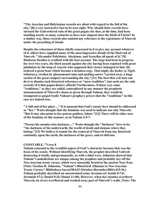 "The Assyrian and Babylonian records are silent with regard to the fall of the
city,"[8] a very instructive fact in its own right. Why should their records have
stressed the God-ordered ruin of the great pagan city that, at the time, had been
standing nearly as many centuries as have now elapsed since the birth of Christ? In
a similar way, those records also omitted any reference to the repentance of Nineveh
under the preaching of Jonah.
Despite the reluctance of those chiefly concerned in it to give any account whatever
of it, others have supplied many of the most impressive details of the final end of
Nineveh. "Alexander Polyhistor, Abydenus, and Syncellus all speak of it."[9]
Diodorus Sicullus is credited with the best account. The siege had been in progress
for over two years, the third assault against the city having been repulsed with great
jubilation by the king of Assyria who supposed that victory belonged to him. He
ordered a great feast which became a drunken orgy. That night, the Kohsr (a Tigris
tributary), swollen by phenomenal rains and melting snows "carried away a huge
section of the great rampart surrounding the city,"[11] The best that evil men can
do is to dismiss such historical references as "mere tradition"; but such are the only
records of it that pagan history affords! Furthermore, if those very same
"traditions," as they are called, contradicted in any manner the prophetic
announcement of Nineveh's doom as given through Nahum, they would be
trumpeted as gospel truth! Nahum's prophecy proves that the "traditions" in this
case are indeed true.
"A full end of her place ..." It is unusual that God's enemy here should be addressed
as "her." Watts thought that the feminine was used to indicate not only Nineveh;
"But it may also point to her patron goddess, Ishtar."[12] There will be other uses
of the feminine in this manner, as in Nahum 2:5-7.
"Pursue his enemies into darkness ..." Watts thought the "darkness" here to be,
"the darkness of the underworld, the world of death and demons where they
belong."[13] We believe it stands for the removal of Nineveh from any historical
continuity upon the earth, the darkness of the grave, and of oblivion.
CONSTABLE, "Verse 8
Nahum returned to the wrathful aspect of God"s character because that was the
focus of his oracle. Without identifying Nineveh, the prophet described Yahweh
destroying it totally and permanently, as with a tidal wave. Johnston showed that
Nahum"s maledictions are unique among the prophets and probably key off the
Neo-Assyrian treaty curses, which were unusually brutal in the ancient Near East.
[Note: Gordon H. Johnston, "Nahum"s Rhetorical Allusions to Neo-Assyrian
Treaty Curses," Bibliotheca Sacra158:632 (October-December2001):415-36.]
Nahum probably described an unrestrained army invasion (cf. Isaiah 8:7-8;
Jeremiah 47:2; Daniel 9:26; Daniel 11:40). However, when her enemies overthrew
Nineveh, its rivers overflowed and washed away part of Nineveh"s walls. [Note: The
94
 
