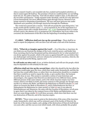 when a serpent’s head is, not wounded only but, crushed and trampled underfoot, so
that it cannot again lift itself up. The promises of God are conditioned by our not falling
back into sin. He saith to Nineveh, “God will not deliver Judah to thee, as He delivered
the ten tribes and Samaria.” Judah repented under Hezekiah, and He not only delivered
it from Sennacherib, but never afflicted them again through Assyria. Renewal of sin
brings renewal or deepening of punishment. The new and more grievous sins under
Manasseh were punished, not through Assyria but through the Chaldeans.
The words have passed into a maxim, “God will not punish the same thing twice,” not
in this world and the world to come, i. e., not if repented of. For of the impenitent it is
said, “destroy them with a double destruction” Jer_17:18. Chastisement here is a token
of God’s mercy; the absence of it, or prosperous sin, of perdition; but if any refuse to be
corrected, the chastisement of this life is but the beginning of unending torments.
CLARKE, "Affliction shall not rise up the second time - There shall be no
need to repeat the judgment; with one blow God will make a full end of the business.
GILL, "What do ye imagine against the Lord?.... O ye Ninevites or Assyrians; do
you think you can frustrate the designs of the Lord, resist his power, and hinder him
from executing what he has threatened and has determined to do? or what mischief is it
you devise against his people, which is the same as against himself? can you believe that
you shall prosper and succeed, and your schemes be carried into execution, when he, the
all wise and all powerful Being, opposes you?
he will make an utter end; of you, as before declared, and will save his people; which
may be depended on will certainly be the case:
affliction shall not rise up the second time; either this should be the last effort the
Assyrians would make upon the Jews, which they made under Sennacherib, and this the
last time they would afflict them; or rather their own destruction should be so complete
that there would be no need to repeat the stroke, or give another blow; the business
would be done at once. This seems to contradict a notion of some historians and
chronologers, who suppose that Nineveh was destroyed at two different times, and by
different persons of the same nations; and so the whole Assyrian empire was twice
ruined, which is not likely in itself, and seems contrary to this passage; for though some
ascribe it to Arbaces the Mede, and Belesis the Babylonian as Diodorus Siculus (e); and
others to Cyaxares the Mede as Herodotus (f), and to Nebuchadnezzar the first, or
Nabopolassar the Babylonian in a later period; so Tobit (g) says it was taken by
Nebuchadnezzar and Ahasuerus, the same with the Cyaxares of Herodotus; yet all seem
to agree that it was taken by the conjunct forces of the Medes and Babylonians; and
there are some things similar (h) in all these accounts, which show that there was but
one destruction of Nineveh, and of the Assyrian empire.
HENRY, "These verses seem to point at the destruction of the army of the Assyrians
under Sennacherib, which may well be reckoned a part of the burden of Nineveh, the
head city of the Assyrian empire, and a pledge of the destruction of Nineveh itself about
100 years after; and this was an event which Isaiah, with whom probably this prophet
98
 