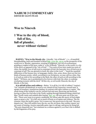 AHUM 3 COMME TARY
EDITED BY GLE PEASE
Woe to ineveh
1 Woe to the city of blood,
full of lies,
full of plunder,
never without victims!
BAR ES, "Woe to the bloody city - Literally, “city of bloods” , i. e., of manifold
bloodshedding, built and founded in blood Hab_2:12; Jer_22:13, as the prosperity of the
world ever is. Murder, oppression, wresting of judgment, war out of covetousness,
grinding or neglect of the poor, make it “a city of bloods.” Nineveh, or the world, is a city
of the devil, as opposed to the “city of God.” : “Two sorts of love have made two sorts of
cities; the earthly, love of self even to contempt of God; the heavenly, love of God even to
contempt of self. The one glorieth in itself, the other in the Lord.” : “Amid the manifold
differences of the human race, in languages, habits, rites, arms, dress, there are but two
kinds of human society, which, according to our Scriptures, we may call two cities. One
is of such as wish to live according to the flesh; the other of such as will according to the
Spirit.” “Of these, one is predestined to live forever with God; the other, to undergo
everlasting torment with the devil.” Of this city, or evil world, Nineveh, the city of
bloods, is the type.
It is all full of lies and robbery - Better, “it is all lie; it is full of robbery” (rapine).
“Lie” includes all falsehood, in word or act, denial of God, hypocrisy; toward man, it
speaks of treachery, treacherous dealing, in contrast with open violence or rapine . The
whole being of the wicked is one lie, toward God and man; deceiving and deceived;
leaving no place for God who is the Truth; seeking through falsehood things which fail.
Man “loveth vanity and seeketh after leasing” Psa_4:2. All were gone out of the way.
Alb.: “There were none in so great a multitude, for whose sake the mercy of God might
spare so great a city.” It is full, not so much of booty as of rapine and violence. The sin
remains, when the profit is gone. Yet it ceases not, but perseveres to the end; “the prey
departs not;” they will neither leave the sin, nor the sin them; they neither repent, nor
are weary of sinning. Avarice especially gains vigor in old age, and grows by being fed.
“The prey departeth not,” but continues as a witness against it, as a lion’s lair is defiled
by the fragments of his prey.
 