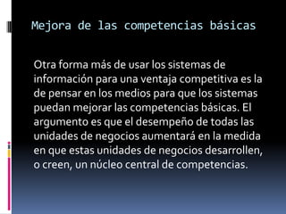 Mejora de las competencias básicas
Otra forma más de usar los sistemas de
información para una ventaja competitiva es la
de pensar en los medios para que los sistemas
puedan mejorar las competencias básicas. El
argumento es que el desempeño de todas las
unidades de negocios aumentará en la medida
en que estas unidades de negocios desarrollen,
o creen, un núcleo central de competencias.
 