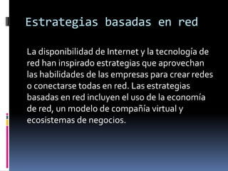 Estrategias basadas en red
La disponibilidad de Internet y la tecnología de
red han inspirado estrategias que aprovechan
las habilidades de las empresas para crear redes
o conectarse todas en red. Las estrategias
basadas en red incluyen el uso de la economía
de red, un modelo de compañía virtual y
ecosistemas de negocios.
 