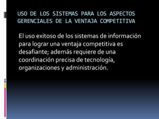 USO DE LOS SISTEMAS PARA LOS ASPECTOS
GERENCIALES DE LA VENTAJA COMPETITIVA
El uso exitoso de los sistemas de información
para lograr una ventaja competitiva es
desafiante; además requiere de una
coordinación precisa de tecnología,
organizaciones y administración.
 