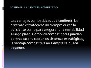 SOSTENER LA VENTAJA COMPETITIVA
Las ventajas competitivas que confieren los
sistemas estratégicos no siempre duran lo
suficiente como para asegurar una rentabilidad
a largo plazo. Como los competidores pueden
contraatacar y copiar los sistemas estratégicos,
la ventaja competitiva no siempre se puede
sostener.
 