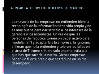 ALINEAR LA TI CON LOS OBJETIVOS DE NEGOCIOS
La mayoría de las empresas no entienden bien: la
tecnología de la información tiene vida propia y no
es muy buena para dar servicio a los intereses de la
gerencia y los accionistas. En vez de que las
personas de negocios tomen un papel activo para
modelar laTI y adaptarla a la empresa, la ignoran,
afirman que no la entienden y toleran las fallas en
el área deTI como si fuera sólo una molestia a la
que hay que sacarle la vuelta. Dichas empresas
pagan un fuerte precio que se traduce en un mal
desempeño.
 