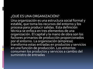 ¿QUÉ ES UNA ORGANIZACIÓN?
Una organización es una estructura social formal y
estable, que toma los recursos del entorno y los
procesa para producir salidas. Esta definición
técnica se enfoca en tres elementos de una
organización. El capital y la mano de obra son los
factores primarios de producción proporcionados
por el entorno. La organización (empresa)
transforma estas entradas en productos y servicios
en una función de producción. Los entornos
consumen los productos y servicios a cambio del
suministro de entradas
 