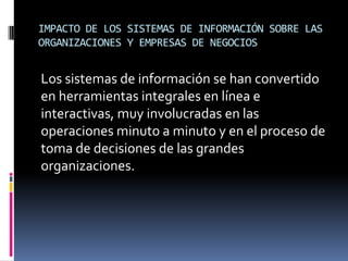 IMPACTO DE LOS SISTEMAS DE INFORMACIÓN SOBRE LAS
ORGANIZACIONES Y EMPRESAS DE NEGOCIOS
Los sistemas de información se han convertido
en herramientas integrales en línea e
interactivas, muy involucradas en las
operaciones minuto a minuto y en el proceso de
toma de decisiones de las grandes
organizaciones.
 