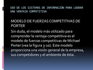 USO DE LOS SISTEMAS DE INFORMACIÓN PARA LOGRAR
UNA VENTAJA COMPETITIVA
MODELO DE FUERZAS COMPETITIVAS DE
PORTER
Sin duda, el modelo más utilizado para
comprender la ventaja competitiva es el
modelo de fuerzas competitivas de Michael
Porter (vea la figura 3-10). Este modelo
proporciona una visión general de la empresa,
sus competidores y el ambiente de ésta.
 