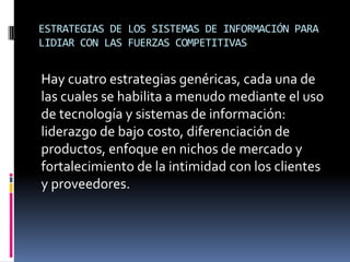 ESTRATEGIAS DE LOS SISTEMAS DE INFORMACIÓN PARA
LIDIAR CON LAS FUERZAS COMPETITIVAS
Hay cuatro estrategias genéricas, cada una de
las cuales se habilita a menudo mediante el uso
de tecnología y sistemas de información:
liderazgo de bajo costo, diferenciación de
productos, enfoque en nichos de mercado y
fortalecimiento de la intimidad con los clientes
y proveedores.
 