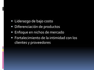  Liderazgo de bajo costo
 Diferenciación de productos
 Enfoque en nichos de mercado
 Fortalecimiento de la intimidad con los
clientes y proveedores
 