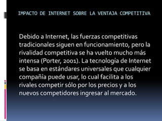 IMPACTO DE INTERNET SOBRE LA VENTAJA COMPETITIVA
Debido a Internet, las fuerzas competitivas
tradicionales siguen en funcionamiento, pero la
rivalidad competitiva se ha vuelto mucho más
intensa (Porter, 2001). La tecnología de Internet
se basa en estándares universales que cualquier
compañía puede usar, lo cual facilita a los
rivales competir sólo por los precios y a los
nuevos competidores ingresar al mercado.
 