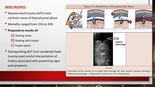 HEAD INJURIES:
• Abusive head trauma (AHT) most
common cause of fatal physical abuse
• Mortality ranged from 11% to 33%
• Proposed as results of:
a) Shaking alone
b)Shaking with impact
c) Impact alone
• Distinguishing AHT from accidental head
trauma need careful interpretation of
history associated with presenting signs
and symptoms
 