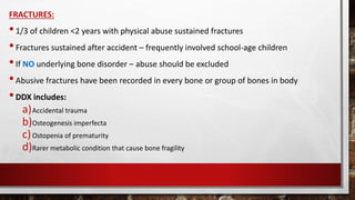 FRACTURES:
•1/3 of children <2 years with physical abuse sustained fractures
•Fractures sustained after accident – frequently involved school-age children
•If NO underlying bone disorder – abuse should be excluded
•Abusive fractures have been recorded in every bone or group of bones in body
•DDX includes:
a)Accidental trauma
b)Osteogenesis imperfecta
c)Ostopenia of prematurity
d)Rarer metabolic condition that cause bone fragility
 