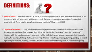 DEFINITIONS:
• Physical Abuse “… that which results in actual or potential physical harm from an interaction or lack of an
interaction, which is reasonably within the control of a parent or person in a position of responsibility,
power or trust. There may be a single or repeated incidents” (Krug et al., 2002)
• Corporal Punishment : “… any punishment in which physical force is used and intended to cause some
degree of pain or discomfort, however light. Most involves hitting (‘smacking’, ‘slapping’, ‘spanking’)
children, with the hand or with an implement – whip, stick, belt, shoe, wooden spoon, etc. But it can also
involve, for example, kicking, shaking or throwing children, scratching, pinching, burning, scalding or forced
ingestion (for example, washing children’s mouths out with soap or forcing them to swallow hot spices)
 