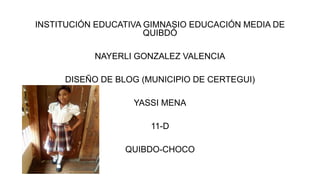 INSTITUCIÓN EDUCATIVA GIMNASIO EDUCACIÓN MEDIA DE
QUIBDÓ
NAYERLI GONZALEZ VALENCIA
DISEÑO DE BLOG (MUNICIPIO DE CERTEGUI)
YASSI MENA
11-D
QUIBDO-CHOCO
 