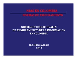 NIAS EN COLOMBIA
NORMAS DE ASEGURAMIENTO
NORMAS INTERNACIONALES
DE ASEGURAMIENTO DE LA INFORMACIÓN
EN COLOMBIA
Ing Marco Zapata
2017
 