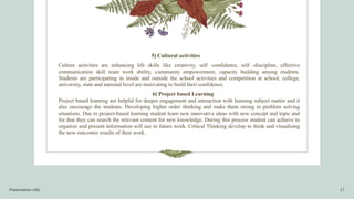 Presentation title 17
5] Cultural activities
Culture activities are enhancing life skills like creativity, self -confidence, self -discipline, effective
communication skill team work ability, community empowerment, capacity building among students.
Students are participating in inside and outside the school activities and competition at school, college,
university, state and national level are motivating to build their confidence.
6] Project based Learning
Project based learning are helpful for deeper engagement and interaction with learning subject matter and it
also encourage the students. Developing higher order thinking and make them strong in problem solving
situations. Due to project-based learning student learn new innovative ideas with new concept and topic and
for that they can search the relevant content for new knowledge. During this process student can achieve to
organize and present information will use in future work. Critical Thinking develop to think and visualising
the new outcomes results of their work.
 