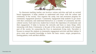 Presentation title 19
9.Community engagement activity
In classroom teaching teacher can involves various activities and task on societal
based engagement, it helps students to understand and closer with the culture and
community of the society. Also organise the camp, tour and awareness program for
community engagement practices. Community engagement help students to get closer
with their community and understand themselves as a member of community and this
cultural society. Each and every student has to know the importance of community and
their engagement. It helps to increase the networks and learn so many things while
interacting with them. Community is the part of the society and student is the integral
part of the society for connecting the lives in mainstream living style. Nai-talim is
focuses to connect the students in community engagement activities and their habitat. It
gives extra and essential knowledge to know the basic source, origin, perspectives,
earning pattern, work and their abilities.
 