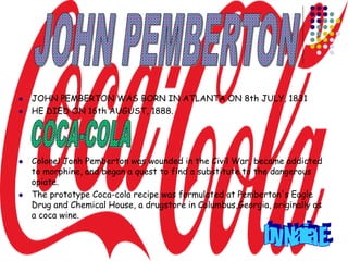  JOHN PEMBERTON WAS BORN IN ATLANTA ON 8th JULY, 1831
 HE DIED ON 16th AUGUST, 1888.
 Colonel Jonh Pemberton was wounded in the Civil War, became addicted
to morphine, and began a quest to find a substitute to the dangerous
opiate.
 The prototype Coca-cola recipe was formulated at Pemberton's Eagle
Drug and Chemical House, a drugstore in Columbus,Georgia, originally as
a coca wine.
 