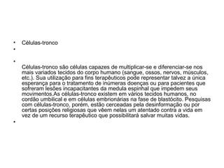Células-tronco Células-tronco são células capazes de multiplicar-se e diferenciar-se nos mais variados tecidos do corpo humano (sangue, ossos, nervos, músculos, etc.). Sua utilização para fins terapêuticos pode representar talvez a única esperança para o tratamento de inúmeras doenças ou para pacientes que sofreram lesões incapacitantes da medula espinhal que impedem seus movimentos.As células-tronco existem em vários tecidos humanos, no cordão umbilical e em células embrionárias na fase de blastócito. Pesquisas com células-tronco, porém, estão cerceadas pela desinformação ou por certas posições religiosas que vêem nelas um atentado contra a vida em vez de um recurso terapêutico que possibilitará salvar muitas vidas.  