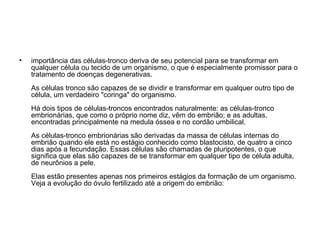 importância das células-tronco deriva de seu potencial para se transformar em qualquer célula ou tecido de um organismo, o que é especialmente promissor para o tratamento de doenças degenerativas. As células tronco são capazes de se dividir e transformar em qualquer outro tipo de célula, um verdadeiro "coringa" do organismo.  Há dois tipos de células-troncos encontrados naturalmente: as células-tronco embrionárias, que como o próprio nome diz, vêm do embrião; e as adultas, encontradas principalmente na medula óssea e no cordão umbilical.  As células-tronco embrionárias são derivadas da massa de células internas do embrião quando ele está no estágio conhecido como blastocisto, de quatro a cinco dias após a fecundação. Essas células são chamadas de pluripotentes, o que significa que elas são capazes de se transformar em qualquer tipo de célula adulta, de neurônios a pele. Elas estão presentes apenas nos primeiros estágios da formação de um organismo. Veja a evolução do óvulo fertilizado até a origem do embrião: 