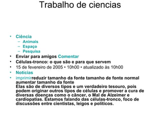Trabalho de ciencias Ciência   Animais   Espaço   Pesquisa Enviar para amigos   Comentar   Células-tronco: o que são e para que servem 15 de fevereiro de 2005 • 10h00 • atualizado às 10h00 Notícias imprimir reduzir tamanho da fonte   tamanho de fonte normal   aumentar tamanho da fonte Elas são de diversos tipos e um verdadeiro tesouro, pois podem originar outros tipos de células e promover a cura de diversas doenças como o câncer, o Mal de Alzeimer e cardiopatias. Estamos falando das células-tronco, foco de discussões entre cientistas, leigos e políticos.  