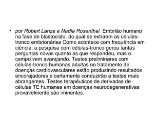 por Robert Lanza e Nadia Rosenthal   Embrião humano na fase de blastocisto, do qual se extraem as células-tronco embrionárias Como acontece com frequência em ciência, a pesquisa com células-tronco gerou tantas perguntas novas quanto as que respondeu, mas o campo vem avançando. Testes preliminares com células-tronco humanas adultas no tratamento de doenças cardiovasculares estão produzindo resultados encorajadores e certamente conduzirão a testes mais abrangentes. Testes terapêuticos de derivadas de células TE humanas em doenças neurodegenerativas provavelmente são iminentes. 