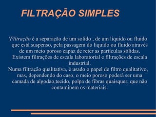 FILTRAÇÃO SIMPLES ' Filtração  é a separação de um solido , de um liquido ou fluido que está suspenso, pela passagem do líquido ou fluido através de um meio poroso capaz de reter as partículas sólidas. Existem filtrações de escala laboratorial e filtrações de escala industrial. Numa filtração qualitativa, é usado o papel de filtro qualitativo, mas, dependendo do caso, o meio poroso poderá ser uma camada de algodao,tecido, polpa de fibras quaisquer, que não contaminem os materiais. 