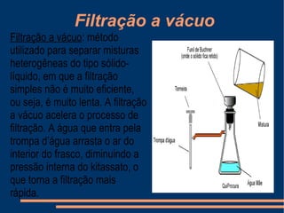 Filtração a vácuo  Filtração a vácuo : método utilizado para separar misturas heterogêneas do tipo sólido-líquido, em que a filtração simples não é muito eficiente, ou seja, é muito lenta. A filtração a vácuo acelera o processo de filtração. A água que entra pela trompa d’água arrasta o ar do interior do frasco, diminuindo a pressão interna do kitassato, o que torna a filtração mais rápida. 