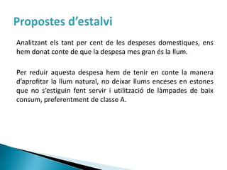 Analitzant els tant per cent de les despeses domestiques, ens
hem donat conte de que la despesa mes gran és la llum.

Per reduir aquesta despesa hem de tenir en conte la manera
d’aprofitar la llum natural, no deixar llums enceses en estones
que no s’estiguin fent servir i utilització de làmpades de baix
consum, preferentment de classe A.
 
