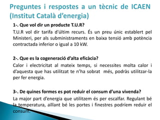 1-. Que vol dir un producte T.U.R?
T.U.R vol dir tarifa d'últim recurs. És un preu únic establert pel
Ministeri, per als subministraments en baixa tensió amb potència
contractada inferior o igual a 10 kW.

2-. Que es la cogeneració d’alta eficàcia?
Calor i electricitat al mateix temps, si necessites molta calor i
d’aquesta que has utilitzat te n’ha sobrat més, podràs utilitzar-la
per fer energia.

3-. De quines formes es pot reduir el consum d’una vivenda?
La major part d’energia que utilitzem és per escalfar. Regulant bé
la temperatura, aïllant bé les portes i finestres podríem reduir el
consum.
 