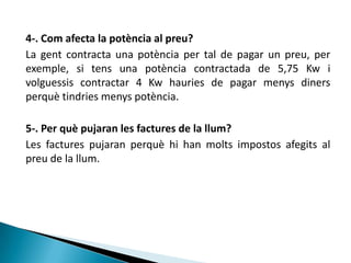 4-. Com afecta la potència al preu?
La gent contracta una potència per tal de pagar un preu, per
exemple, si tens una potència contractada de 5,75 Kw i
volguessis contractar 4 Kw hauries de pagar menys diners
perquè tindries menys potència.

5-. Per què pujaran les factures de la llum?
Les factures pujaran perquè hi han molts impostos afegits al
preu de la llum.
 