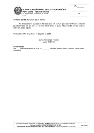 PODER JUDICIÁRIO DO ESTADO DE RONDÔNIA
Porto Velho - Fórum Criminal
Av. Rogério Weber, 1928, Centro, 76.801-030
e-mail:
Fl.______
_________________________
Cad.
Documento assinado digitalmente em 15/07/2014 10:58:54 conforme MP nº 2.200-2/2001 de 24/08/2001.
Signatário: EUMA MENDONCA TOURINHO:1011529
PVH1JURI-15 - Número Verificador: 1501.2013.0152.3701.405166 - Validar em www.tjro.jus.br/adoc
Pág. 2 de 2
corrente às 10h. Requisite-se os demais.
As defesas terão o prazo de 10 (dez) dias em comum para se manifestar, conforme
já determinado em ata (fls. 771 e 838). Para tanto, os autos não poderão sair do cartório,
salvo em carga rápida.
Porto Velho-RO, terça-feira, 15 de julho de 2014.
Euma Mendonça Tourinho
Juíza de Direito
RECEBIMENTO
Aos ____ dias do mês de julho de 2014. Eu, _________ Rosânjela Bezerra Gomes - Escrivã(o) Judicial, recebi
estes autos.
 