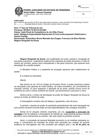 PODER JUDICIÁRIO DO ESTADO DE RONDÔNIA
Porto Velho - Fórum Criminal
Av. Rogério Weber, 1928, Centro, 76.801-030
e-mail:
Fl.______
_________________________
Cad.
Documento assinado digitalmente em 15/07/2014 10:58:54 conforme MP nº 2.200-2/2001 de 24/08/2001.
Signatário: EUMA MENDONCA TOURINHO:1011529
PVH1JURI-15 - Número Verificador: 1501.2013.0152.3701.405166 - Validar em www.tjro.jus.br/adoc
Pág. 1 de 2
CONCLUSÃO
Aos 15 dias do mês de julho de 2014, faço estes autos conclusos a Juíza de Direito Euma Mendonça Tourinho.
Eu, _________ Rosânjela Bezerra Gomes - Escrivã(o) Judicial, escrevi conclusos.
Vara: 1ª Vara do Tribunal do Júri
Processo: 0015031-72.2013.8.22.0501
Classe: Ação Penal de Competência do Júri (Réu Preso)
Autor: Delegacia Especializada Repreensão A Furto,roubo,sequestro Estelionato e
Outras Fraudes
Denunciado: Richardison Bruno Mamede das Chagas; Francisco da Silva Plácido;
Wagner Strogulski de Souza
Wagner Strogulski de Souza, com qualificação nos autos, postula a “revogação de
sua prisão preventiva”, sustentando ausência dos requisitos da prisão preventiva e o fato do
mesmo ser primário, possuir bons antecedentes e não gerar prejuízos, pois possível nova
decretação da custódia cautelar.
O Ministério Público e o assistente de acusação opinaram pelo indeferimento do
pedido.
É a síntese do necessário.
Decido.
Nos termos do art. 312 do Código de Processo Penal, a prisão preventiva 'poderá
ser decretada como garantia da ordem pública, da ordem econômica, por conveniência da
instrução criminal, ou para assegurar a aplicação da lei penal, quando houver prova da
existência do crime e indício suficiente de autoria', que demonstram o periculum in mora.
Dentre outros, o motivo da decretação da prisão de Wagner Strogulski de Souza foi
porque se evadiu do distrito da culpa.
O interrogatório constitui meio de defesa e, igualmente, meio de prova.
A persistir o decreto de prisão do postulante possivelmente não será interrogado eis
que a polícia nacional (incluída todas as suas especializações) não conseguiu localizá-lo.
Diante de tal situação entendo importante, por ora, suspender a execução do
mandado a fim de viabilizar o interrogatório do referido réu, especialmente porque a família
da vítima, como notoriamente se veiculou, não mais reside na presente comarca.
Assim, a concessão de eventual liberdade provisória ou de medidas cautelares ou,
ainda, o cumprimento do mandado de prisão será apreciado por ocasião da próxima
audiência de interrogatório dos três acusados que designo para o dia 30 de julho do
 