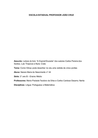 ESCOLA ESTADUAL PROFESSOR JOÃO CRUZ
Assunto: Leitura do livro “A Espiral Dourada” dos autores Carlos Pereira dos
Santos, Luís Tirapicos e Nuno Crato
Tema: Como Vênus pode desenhar no céu uma estrela de cinco pontas
Aluna: Naiara Maria do Nascimento n° 44
Série: 3° ano B – Ensino Médio
Professores: Maria Piedade Teodoro da Silva e Carlos Cardoso Ossamu Narita
Disciplinas: Língua Portuguesa e Matemática
 