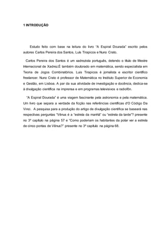 1 INTRODUÇÃO
Estudo feito com base na leitura do livro “A Espiral Dourada” escrito pelos
autores Carlos Pereira dos Santos, Luís Tirapicos e Nuno Crato.
Carlos Pereira dos Santos é um xadrezista português, detendo o título de Mestre
Internacional de Xadrez.É também doutorado em matemática, sendo especialista em
Teoria de Jogos Combinatórios. Luis Tirapicos é jornalista e escritor científico
freelancer. Nuno Crato é professor de Matemática no Instituto Superior de Economia
e Gestão, em Lisboa. A par da sua atividade de investigação e docência, dedica-se
à divulgação científica na imprensa e em programas televisivos e radiofôn.
“A Espiral Dourada” é uma viagem fascinante pela astronomia e pela matemática.
Um livro que separa a verdade da ficção nas referências científicas d'O Código Da
Vinci. A pesquisa para a produção do artigo de divulgação cientifica se baseará nas
respectivas perguntas “Vênus é a “estrela da manhã” ou “estrela da tarde”? presente
no 3º capítulo na página 57 e “Como poderiam os habitantes da polar ver a estrela
de cinco pontas de Vênus?” presente no 3º capítulo na página 68.
 